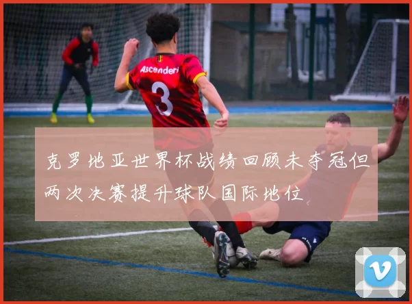 克罗地亚世界杯战绩回顾未夺冠但两次决赛提升球队国际地位