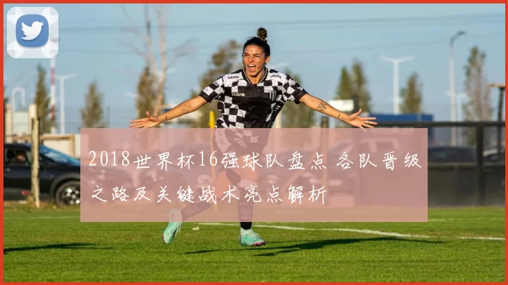 2018世界杯16强球队盘点 各队晋级之路及关键战术亮点解析
