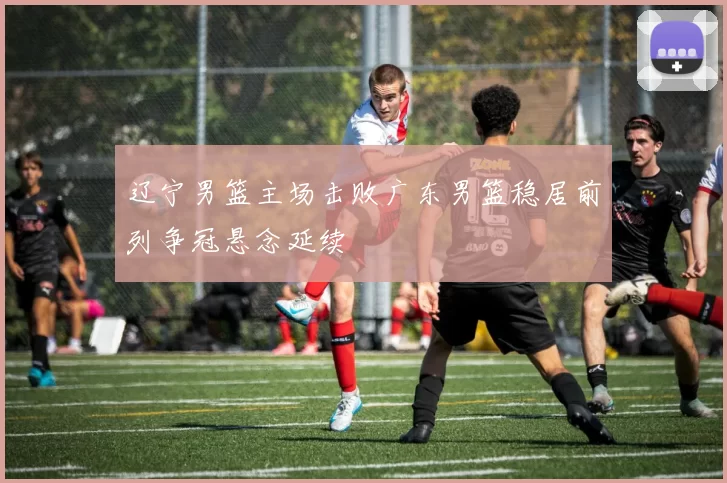 辽宁男篮主场击败广东男篮稳居前列争冠悬念延续