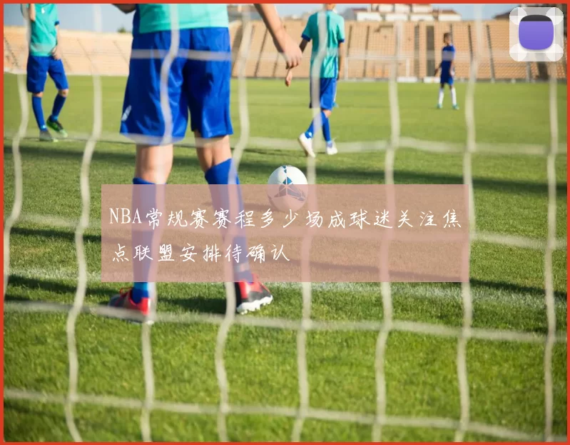 NBA常规赛赛程多少场成球迷关注焦点联盟安排待确认