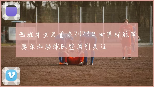 西班牙女足首夺2023年世界杯冠军 奥尔加助球队登顶引关注