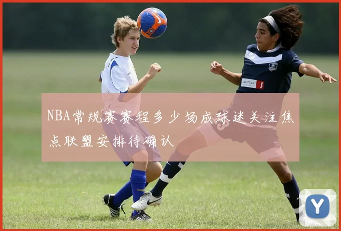 NBA常规赛赛程多少场成球迷关注焦点联盟安排待确认