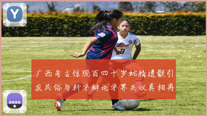 广西考古惊现百四十岁蛇精遗骸引发民俗与科学辩论学界共议真相再探