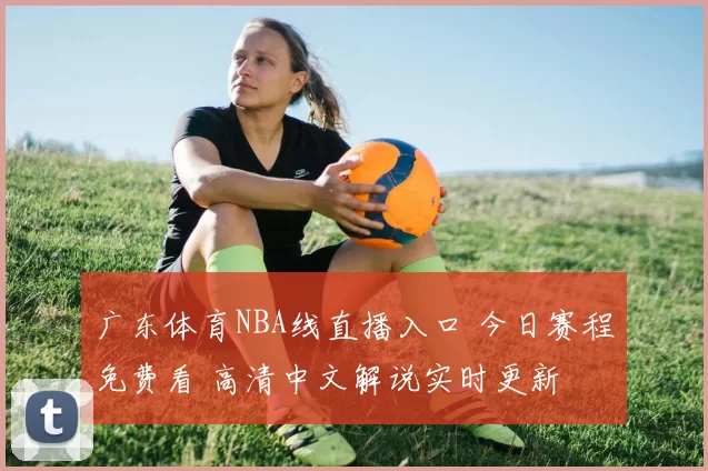 广东体育NBA线直播入口 今日赛程免费看 高清中文解说实时更新