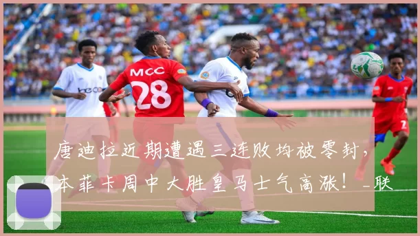 唐迪拉近期遭遇三连败均被零封，本菲卡周中大胜皇马士气高涨！_联赛_状态_欧冠