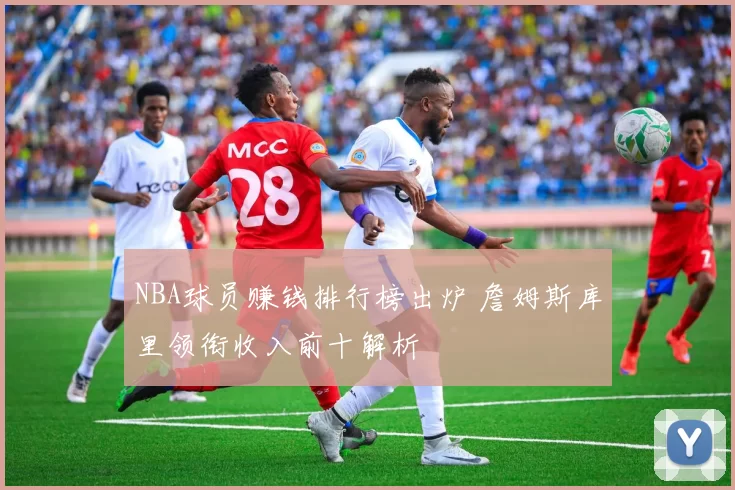 NBA球员赚钱排行榜出炉 詹姆斯库里领衔收入前十解析