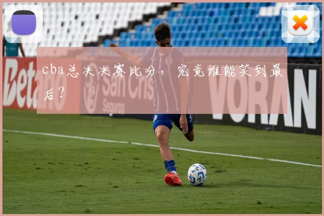 cba总决决赛比分，究竟谁能笑到最后？