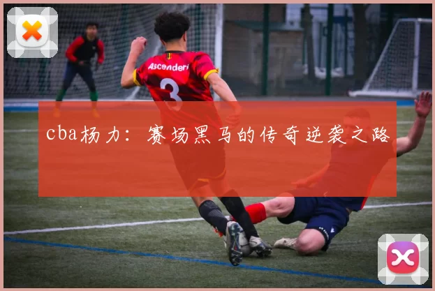 cba杨力：赛场黑马的传奇逆袭之路