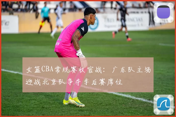 女篮CBA常规赛收官战：广东队主场迎战北京队争夺季后赛席位