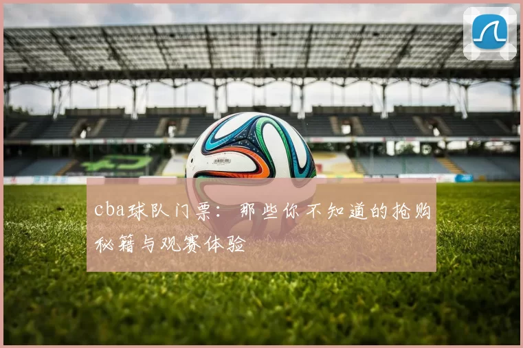 cba球队门票:那些你不知道的抢购秘籍与观赛体验