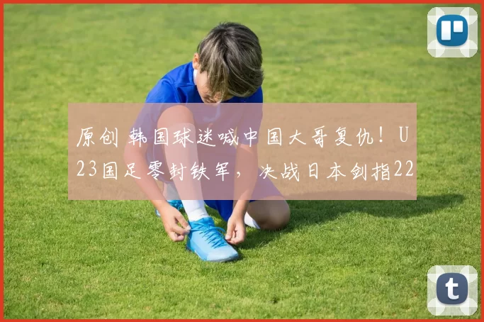 原创 韩国球迷喊中国大哥复仇！U23国足零封铁军，决战日本剑指22年首冠