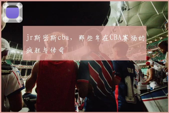 jr斯密斯cba,那些年在CBA赛场的疯狂与传奇