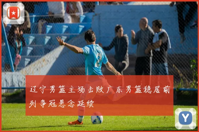 辽宁男篮主场击败广东男篮稳居前列争冠悬念延续