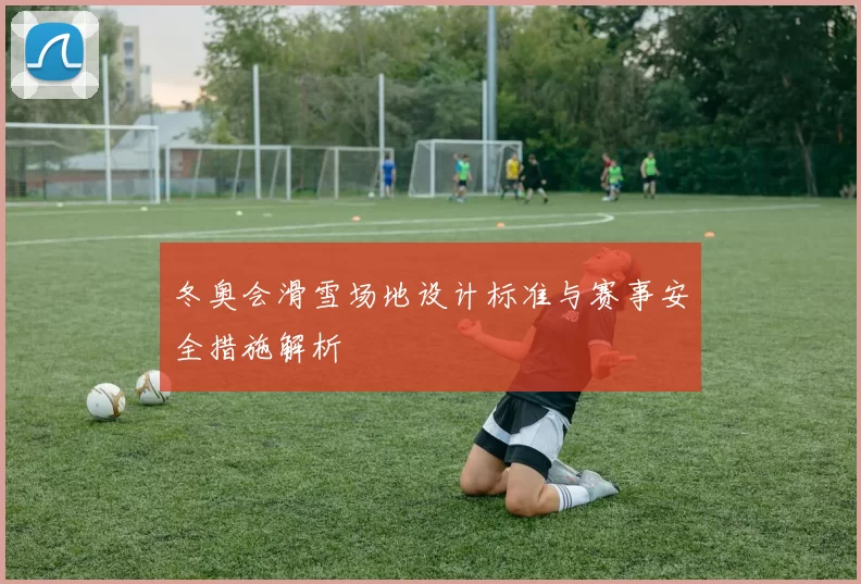 冬奥会滑雪场地设计标准与赛事安全措施解析
