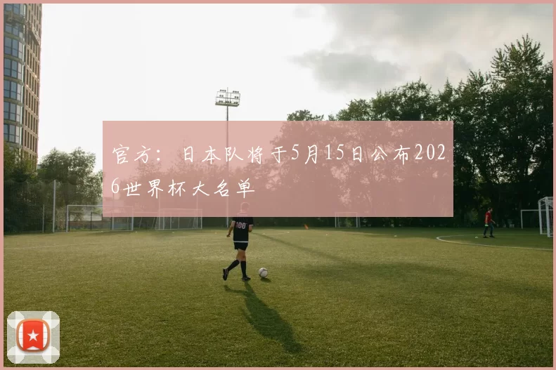 官方：日本队将于5月15日公布2026世界杯大名单