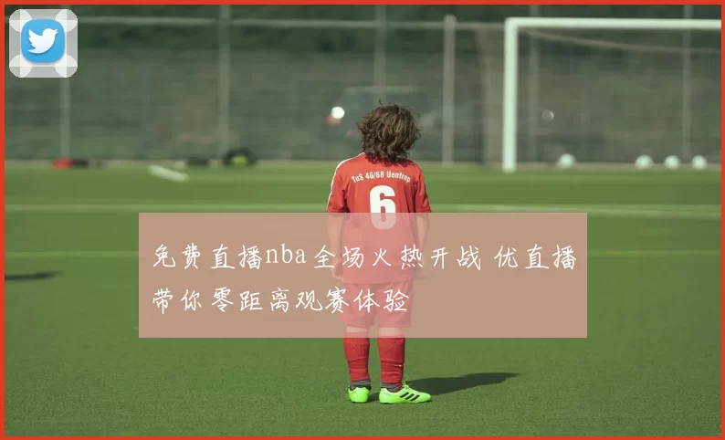 免费直播nba全场火热开战 优直播带你零距离观赛体验
