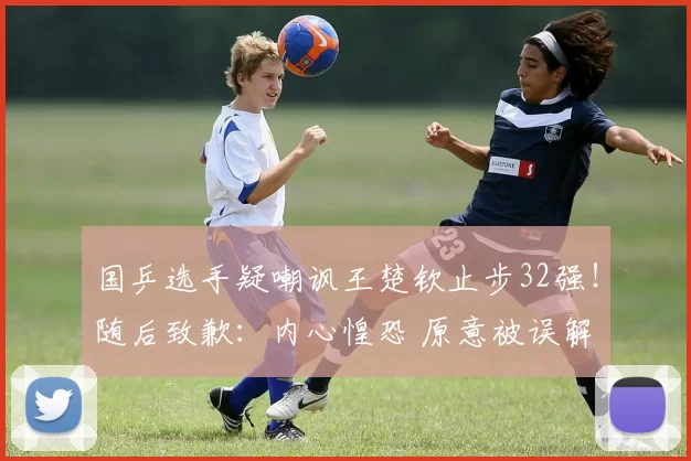 国乒选手疑嘲讽王楚钦止步32强！随后致歉：内心惶恐 原意被误解