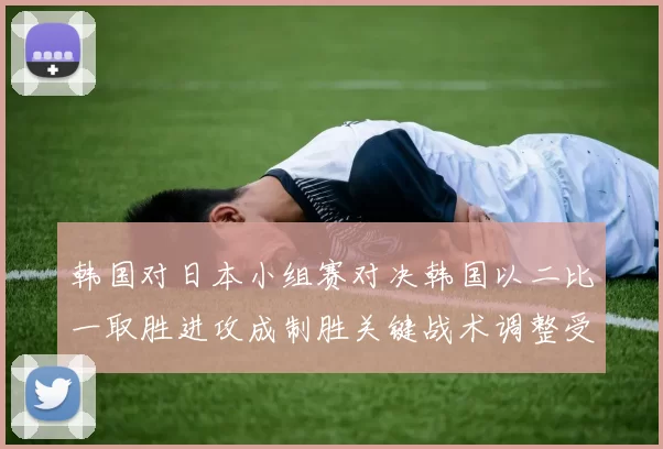 韩国对日本小组赛对决韩国以二比一取胜进攻成制胜关键战术调整受考验