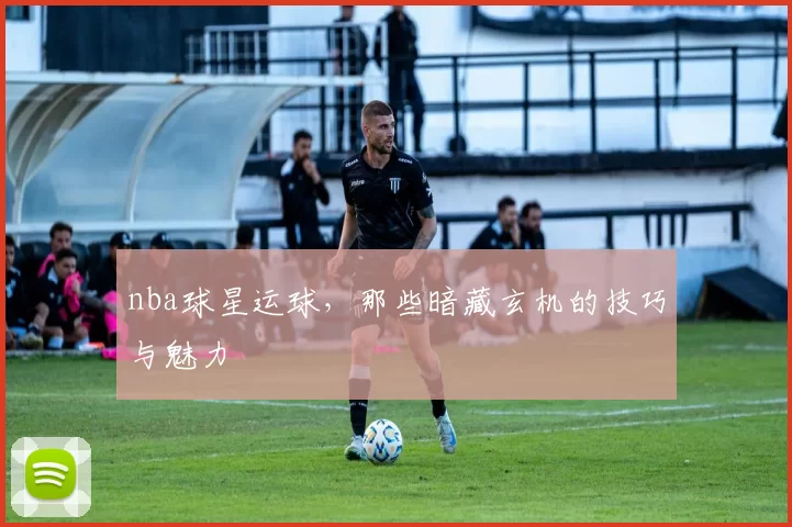 nba球星运球,那些暗藏玄机的技巧与魅力