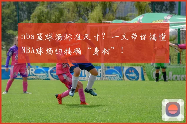 nba篮球场标准尺寸?一文带你搞懂NBA球场的精确“身材”!