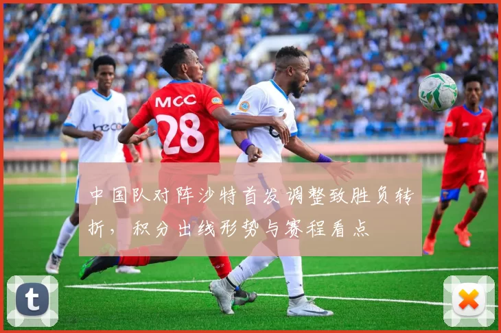 中国队对阵沙特首发调整致胜负转折，积分出线形势与赛程看点