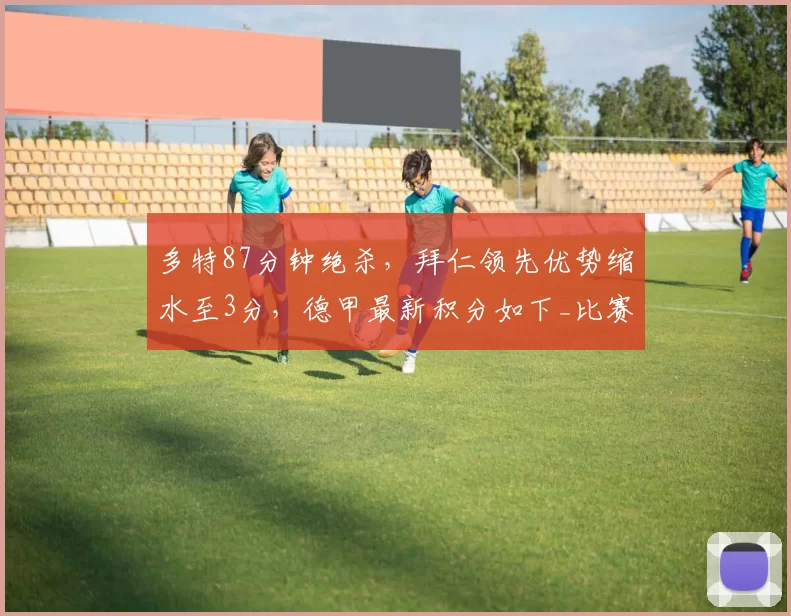 多特87分钟绝杀，拜仁领先优势缩水至3分，德甲最新积分如下_比赛_勒沃库森_欧冠