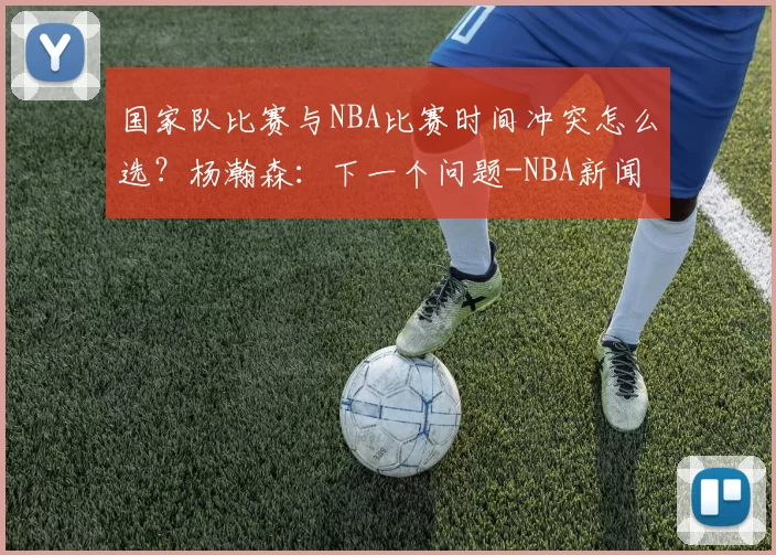 国家队比赛与NBA比赛时间冲突怎么选？杨瀚森：下一个问题-NBA新闻
