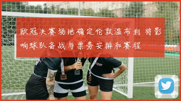 欧冠决赛场地确定伦敦温布利 将影响球队备战与票务安排和赛程