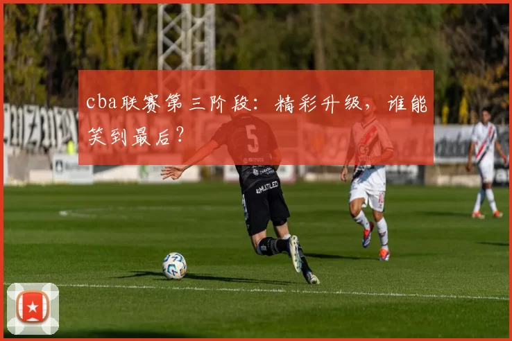 cba联赛第三阶段：精彩升级，谁能笑到最后？