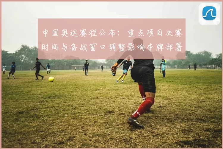 中国奥运赛程公布：重点项目决赛时间与备战窗口调整影响夺牌部署