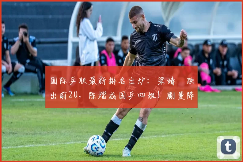 国际乒联最新排名出炉：梁靖崑跌出前20，陈熠成国乒四姐！蒯曼降至世界第七！