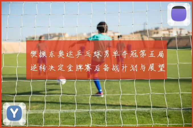 樊振东奥运乒乓球男单夺冠第五局逆转决定金牌赛后备战计划与展望