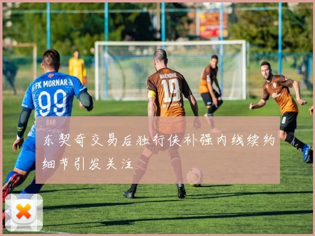 东契奇交易后独行侠补强内线续约细节引发关注