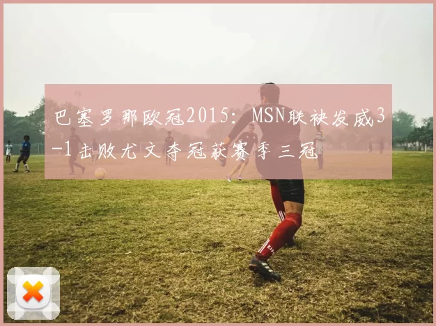 巴塞罗那欧冠2015：MSN联袂发威3-1击败尤文夺冠获赛季三冠