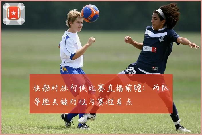 快船对独行侠比赛直播前瞻：两队争胜关键对位与赛程看点