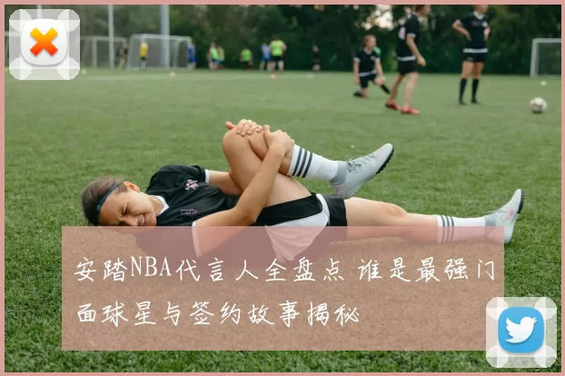 安踏NBA代言人全盘点 谁是最强门面球星与签约故事揭秘