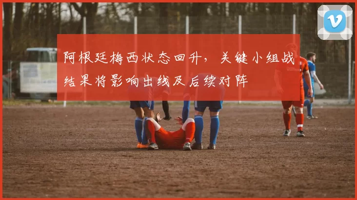 阿根廷梅西状态回升，关键小组战结果将影响出线及后续对阵