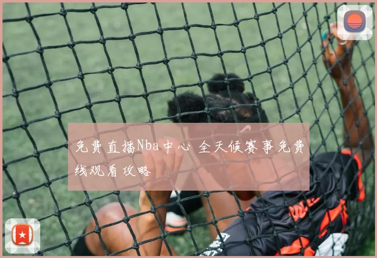 免费直播Nba中心 全天候赛事免费线观看攻略