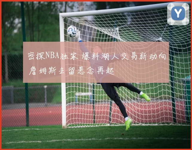 密探NBA独家 爆料湖人交易新动向 詹姆斯去留悬念再起