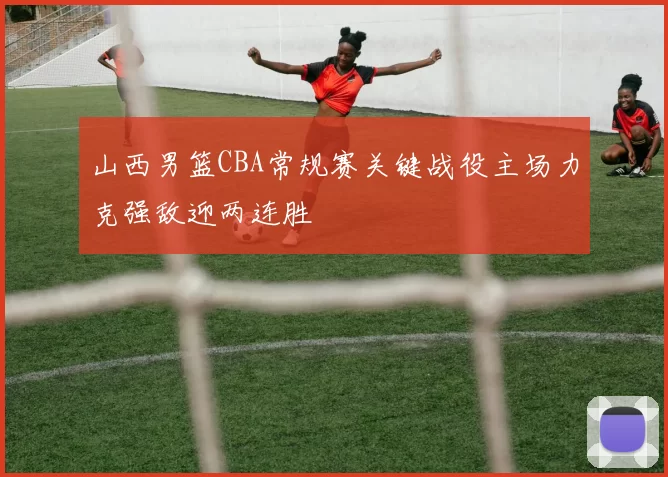 山西男篮CBA常规赛关键战役主场力克强敌迎两连胜