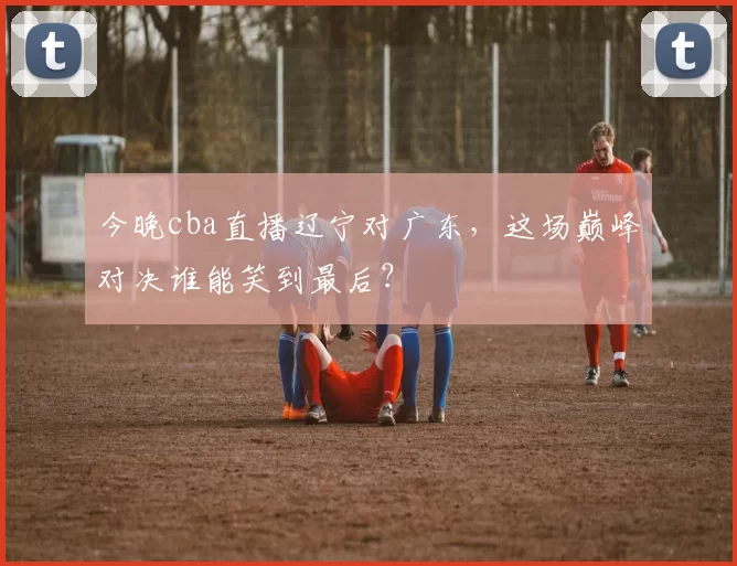 今晚cba直播辽宁对广东，这场巅峰对决谁能笑到最后？