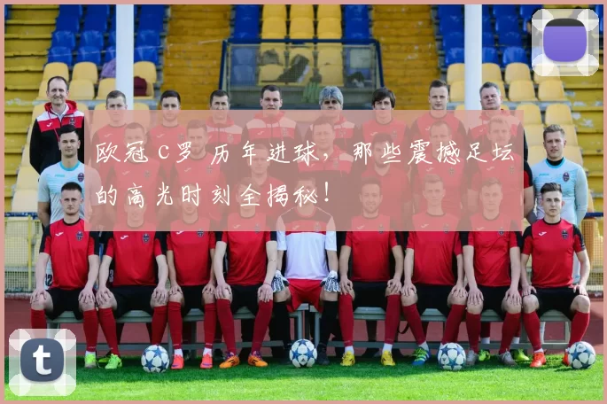 欧冠 c罗 历年进球，那些震撼足坛的高光时刻全揭秘！