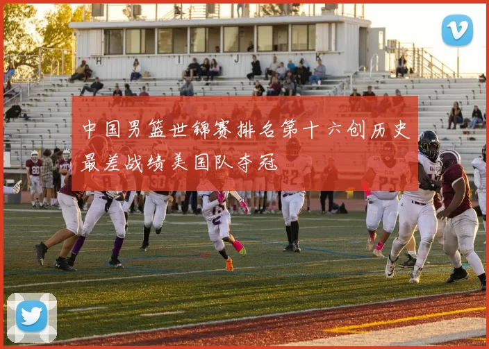 中国男篮世锦赛排名第十六创历史最差战绩美国队夺冠