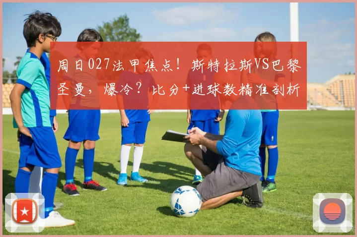 周日027法甲焦点！斯特拉斯VS巴黎圣曼，爆冷？比分+进球数精准剖析_主场_阵容_客场