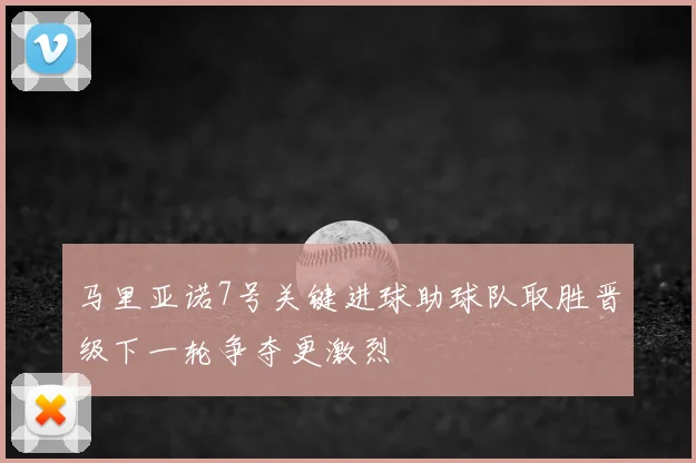 马里亚诺7号关键进球助球队取胜晋级下一轮争夺更激烈