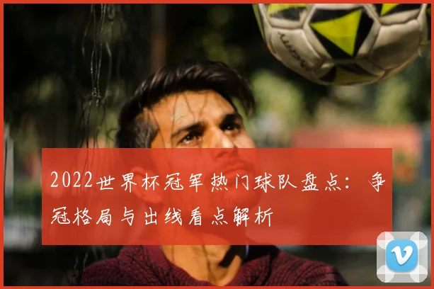 2022世界杯冠军热门球队盘点:争冠格局与出线看点解析