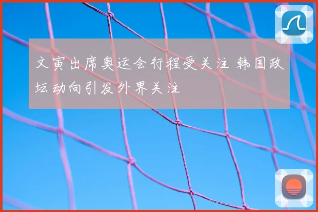 文寅出席奥运会行程受关注 韩国政坛动向引发外界关注